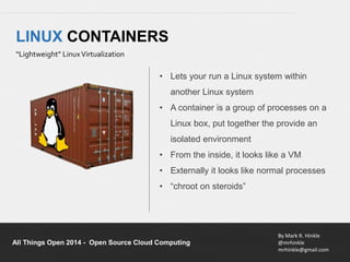 • Lets your run a Linux system within 
• A container is a group of processes on a 
Linux box, put together the provide an 
isolated environment 
• From the inside, it looks like a VM 
• Externally it looks like normal processes 
• “chroot on steroids” 
By Mark R. Hinkle 
@mrhinkle 
mrhinkle@gmail.com 
LINUX CONTAINERS 
“Lightweight” Linux Virtualization 
another Linux system 
All Things Open 2014 - Open Source Cloud Computing 
 