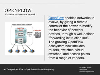 OpenFlow enables networks to 
evolve, by giving a remote 
controller the power to modify 
the behavior of network 
devices, through a well-defined 
"forwarding instruction set". 
The growing OpenFlow 
ecosystem now includes 
routers, switches, virtual 
switches, and access points 
from a range of vendors. 
By Mark R. Hinkle 
@mrhinkle 
mrhinkle@gmail.com 
OPENFLOW 
Virtualization meets the network 
All Things Open 2014 - Open Source Cloud Computing 
 