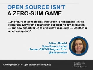 …the future of technological innovation is not stealing limited 
resources away from one another, but creating new resources 
— and new opportunities to create new resources — together in 
a rich ecosystem.” 
By Mark R. Hinkle 
@mrhinkle 
mrhinkle@gmail.com 
OPEN SOURCE ISN’T 
A ZERO-SUM GAME 
Allison Randal 
Open Source Hacker 
Former OSCON Program Chair 
@allisonrandal 
All Things Open 2014 - Open Source Cloud Computing 
 