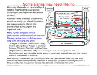 Some alarms may need ﬁltering
Alarm signals produced by unintelligent
reactive mechanisms could disrupt
more urgent and important deliberative
process.
Attention ﬁlters (depicted crudely here)
with dynamically modulated thresholds,
can suppress some alarms and
disturbances during urgent and
important tasks.
Many human emotions involve
perturbances and limitations of attention
ﬁltering mechanisms, including some
long term emotions, like grief:
   I.P. Wright, A. Sloman & L.P. Beaudoin, (1996),
   Towards a Design-Based Analysis of Emotional
   Episodes, Philosophy Psychiatry and Psychology.
   (Wright, Sloman, & Beaudoin, 1996) http://tinyurl.com/BhamCog/96-99.html#2
   (Much of the paper was inspired by real life reports of human grief, especially long term grief – which
   doesn’t ﬁt most theories of emotions.)
Much learning in mathematics, programming and other deep ﬁelds involves developing new “alarm”
mechanisms able to detect potentially bad moves at early stages. (Sussman: compiling new critics.)
More generally, meta-management requires meta-semantic competences (next slide).
AltConf 2012 Manchester                           Slide 33                               Last revised: September 21, 2012
 