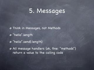 5. Messages

Think in Messages, not Methods

"hello".length

"hello".send(:length)

All message handlers (ok, ﬁne: "methods")
return a value to the calling code
 