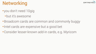 Networking
•you don’t need 10gig
•but it’s awesome
•Broadcom cards are common and commonly buggy
•Intel cards are expensive but a good bet
•Consider lesser-known add-in cards, e.g. Myricom
 