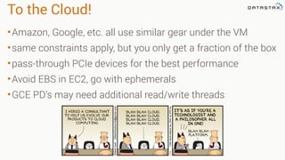 To the Cloud!
•Amazon, Google, etc. all use similar gear under the VM
•same constraints apply, but you only get a fraction of the box
•pass-through PCIe devices for the best performance
•Avoid EBS in EC2, go with ephemerals
•GCE PD’s may need additional read/write threads
 