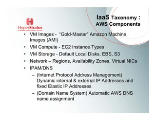 IaaS Taxonomy :
                                 AWS Components
• VM Images - “Gold-Master” Amazon Machine
  Images (AMI)
• VM Compute - EC2 Instance Types
• VM Storage - Default Local Disks, EBS, S3
• Network – Regions, Availability Zones, Virtual NICs
• IPAM/DNS
   – (Internet Protocol Address Management)
     Dynamic internal & external IP Addresses and
     fixed Elastic IP Addresses
   – (Domain Name System) Automatic AWS DNS
     name assignment
 
