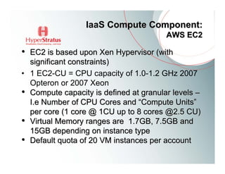 IaaS Compute Component:
                                        AWS EC2

• EC2 is based upon Xen Hypervisor (with
  significant constraints)
• 1 EC2-CU = CPU capacity of 1.0-1.2 GHz 2007
  Opteron or 2007 Xeon
• Compute capacity is defined at granular levels –
  I.e Number of CPU Cores and “Compute Units”
  per core (1 core @ 1CU up to 8 cores @2.5 CU)
• Virtual Memory ranges are 1.7GB, 7.5GB and
  15GB depending on instance type
• Default quota of 20 VM instances per account
 