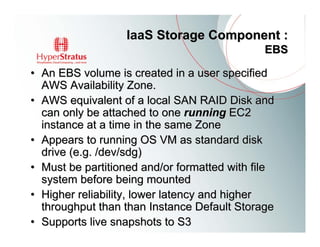 IaaS Storage Component :
                                              EBS

• An EBS volume is created in a user specified
  AWS Availability Zone.
• AWS equivalent of a local SAN RAID Disk and
  can only be attached to one running EC2
  instance at a time in the same Zone
• Appears to running OS VM as standard disk
  drive (e.g. /dev/sdg)
• Must be partitioned and/or formatted with file
  system before being mounted
• Higher reliability, lower latency and higher
  throughput than than Instance Default Storage
• Supports live snapshots to S3
 