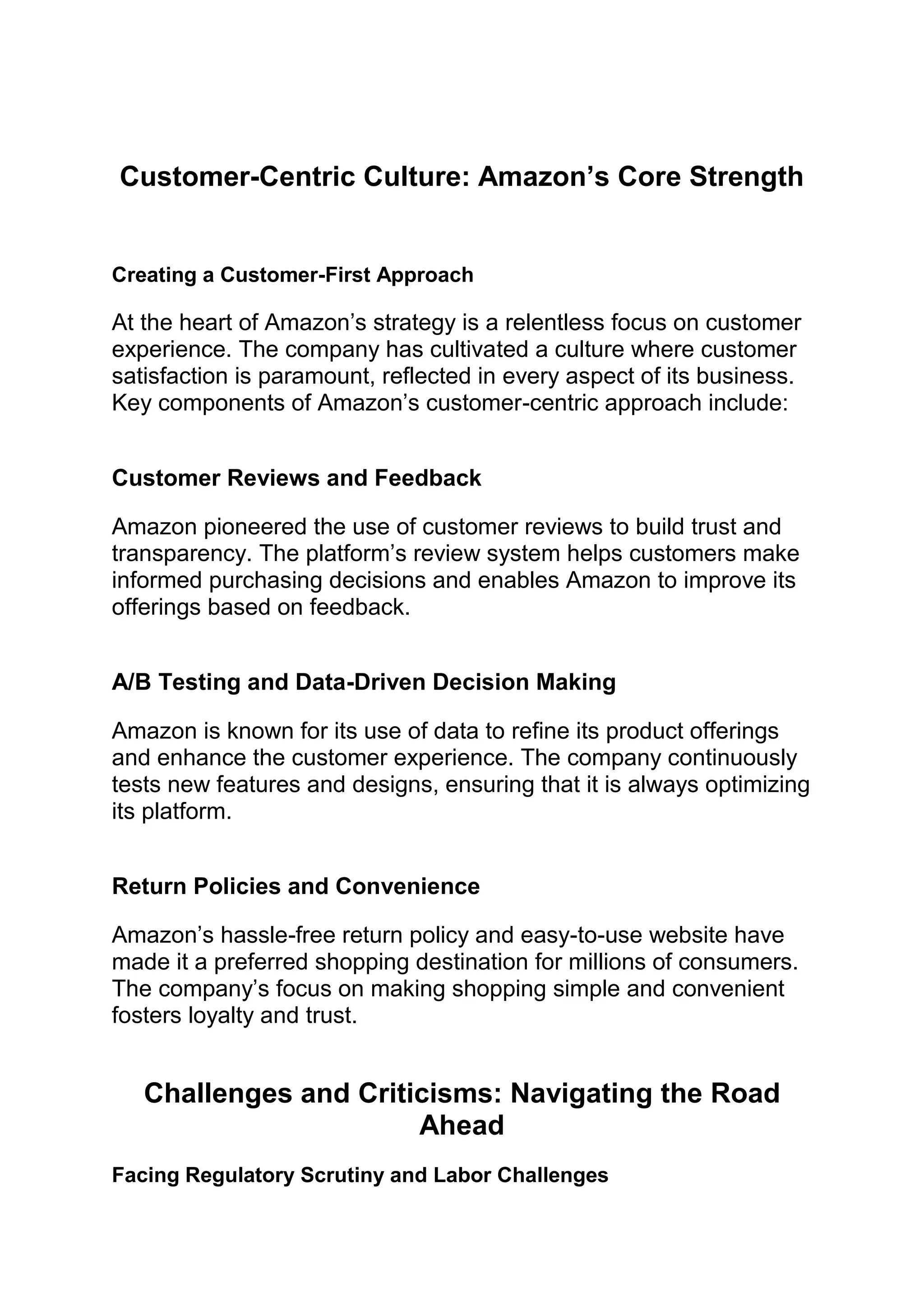 Customer-Centric Culture: Amazon’s Core Strength
Creating a Customer-First Approach
At the heart of Amazon’s strategy is a relentless focus on customer
experience. The company has cultivated a culture where customer
satisfaction is paramount, reflected in every aspect of its business.
Key components of Amazon’s customer-centric approach include:
Customer Reviews and Feedback
Amazon pioneered the use of customer reviews to build trust and
transparency. The platform’s review system helps customers make
informed purchasing decisions and enables Amazon to improve its
offerings based on feedback.
A/B Testing and Data-Driven Decision Making
Amazon is known for its use of data to refine its product offerings
and enhance the customer experience. The company continuously
tests new features and designs, ensuring that it is always optimizing
its platform.
Return Policies and Convenience
Amazon’s hassle-free return policy and easy-to-use website have
made it a preferred shopping destination for millions of consumers.
The company’s focus on making shopping simple and convenient
fosters loyalty and trust.
Challenges and Criticisms: Navigating the Road
Ahead
Facing Regulatory Scrutiny and Labor Challenges
 