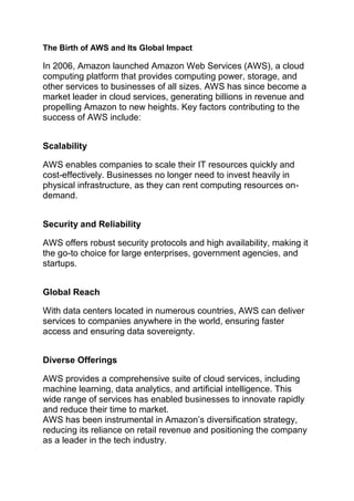 The Birth of AWS and Its Global Impact
In 2006, Amazon launched Amazon Web Services (AWS), a cloud
computing platform that provides computing power, storage, and
other services to businesses of all sizes. AWS has since become a
market leader in cloud services, generating billions in revenue and
propelling Amazon to new heights. Key factors contributing to the
success of AWS include:
Scalability
AWS enables companies to scale their IT resources quickly and
cost-effectively. Businesses no longer need to invest heavily in
physical infrastructure, as they can rent computing resources on-
demand.
Security and Reliability
AWS offers robust security protocols and high availability, making it
the go-to choice for large enterprises, government agencies, and
startups.
Global Reach
With data centers located in numerous countries, AWS can deliver
services to companies anywhere in the world, ensuring faster
access and ensuring data sovereignty.
Diverse Offerings
AWS provides a comprehensive suite of cloud services, including
machine learning, data analytics, and artificial intelligence. This
wide range of services has enabled businesses to innovate rapidly
and reduce their time to market.
AWS has been instrumental in Amazon’s diversification strategy,
reducing its reliance on retail revenue and positioning the company
as a leader in the tech industry.
 