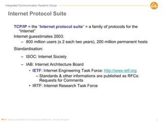 Integrated Communication Systems Group
Internet Protocol Suite
TCP/IP = the “Internet protocol suite“ = a family of protocols for the
“Internet”
Internet guesstimates 2003:
– 800 million users (x 2 each two years), 200 million permanent hosts
Standardisation:
– ISOC: Internet Society
– IAB: Internet Architecture Board
• IETF: Internet Engineering Task Force: http://www.ietf.org
– Standards & other informations are published as RFCs:
Requests for Comments
• IRTF: Internet Research Task Force
Advanced Mobile Communication Networks, Master Program 3
 