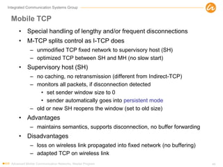 Integrated Communication Systems Group
Mobile TCP
• Special handling of lengthy and/or frequent disconnections
• M-TCP splits control as I-TCP does
– unmodified TCP fixed network to supervisory host (SH)
– optimized TCP between SH and MH (no slow start)
• Supervisory host (SH)
– no caching, no retransmission (different from Indirect-TCP)
– monitors all packets, if disconnection detected
• set sender window size to 0
• sender automatically goes into persistent mode
– old or new SH reopens the window (set to old size)
• Advantages
– maintains semantics, supports disconnection, no buffer forwarding
• Disadvantages
– loss on wireless link propagated into fixed network (no buffering)
– adapted TCP on wireless link
Advanced Mobile Communication Networks, Master Program 49
 