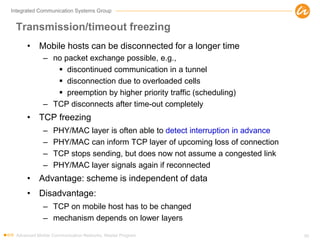 Integrated Communication Systems Group
Transmission/timeout freezing
• Mobile hosts can be disconnected for a longer time
– no packet exchange possible, e.g.,
 discontinued communication in a tunnel
 disconnection due to overloaded cells
 preemption by higher priority traffic (scheduling)
– TCP disconnects after time-out completely
• TCP freezing
– PHY/MAC layer is often able to detect interruption in advance
– PHY/MAC can inform TCP layer of upcoming loss of connection
– TCP stops sending, but does now not assume a congested link
– PHY/MAC layer signals again if reconnected
• Advantage: scheme is independent of data
• Disadvantage:
– TCP on mobile host has to be changed
– mechanism depends on lower layers
Advanced Mobile Communication Networks, Master Program 50
 