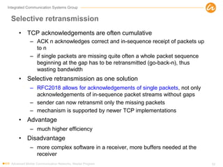 Integrated Communication Systems Group
Selective retransmission
• TCP acknowledgements are often cumulative
– ACK n acknowledges correct and in-sequence receipt of packets up
to n
– if single packets are missing quite often a whole packet sequence
beginning at the gap has to be retransmitted (go-back-n), thus
wasting bandwidth
• Selective retransmission as one solution
– RFC2018 allows for acknowledgements of single packets, not only
acknowledgements of in-sequence packet streams without gaps
– sender can now retransmit only the missing packets
– mechanism is supported by newer TCP implementations
• Advantage
– much higher efficiency
• Disadvantage
– more complex software in a receiver, more buffers needed at the
receiver
Advanced Mobile Communication Networks, Master Program 52
 