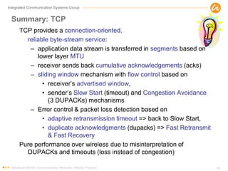 Integrated Communication Systems Group
Summary: TCP
TCP provides a connection-oriented,
reliable byte-stream service:
– application data stream is transferred in segments based on
lower layer MTU
– receiver sends back cumulative acknowledgements (acks)
– sliding window mechanism with flow control based on
• receiver’s advertised window,
• sender’s Slow Start (timeout) and Congestion Avoidance
(3 DUPACKs) mechanisms
– Error control & packet loss detection based on
• adaptive retransmission timeout => back to Slow Start,
• duplicate acknowledgments (dupacks) => Fast Retransmit
& Fast Recovery
Pure performance over wireless due to misinterpretation of
DUPACKs and timeouts (loss instead of congestion)
Advanced Mobile Communication Networks, Master Program 54
 