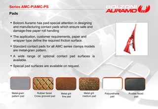 Series AMC-P/AMC-PS Pads Bolzoni Auramo has paid special attention in designing and manufacturing contact pads which ensure safe and damage-free paper roll handling The application, customer requirements, paper and wrapper type define the required friction surface. Standard contact pads for all AMC series clamps models are metal-grain pattern.  A wide range of optional contact pad surfaces is available.  Special pad surfaces are available on request.  Metal grit  fine pad Polyurethane  pad Rubber faced  Cross grooved pad Metal-grain  pattern  pad Rubber faced  pad Metal grit  medium pad 