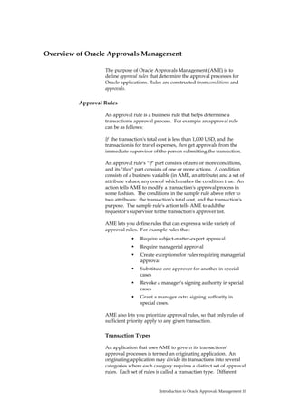 Overview of Oracle Approvals Management

                  The purpose of Oracle Approvals Management (AME) is to
                  define approval rules that determine the approval processes for
                  Oracle applications. Rules are constructed from conditions and
                  approvals.

         Approval Rules

                  An approval rule is a business rule that helps determine a
                  transaction's approval process. For example an approval rule
                  can be as follows:

                  If the transaction's total cost is less than 1,000 USD, and the
                  transaction is for travel expenses, then get approvals from the
                  immediate supervisor of the person submitting the transaction.

                  An approval rule's "if" part consists of zero or more conditions,
                  and its "then" part consists of one or more actions. A condition
                  consists of a business variable (in AME, an attribute) and a set of
                  attribute values, any one of which makes the condition true. An
                  action tells AME to modify a transaction's approval process in
                  some fashion. The conditions in the sample rule above refer to
                  two attributes: the transaction's total cost, and the transaction's
                  purpose. The sample rule's action tells AME to add the
                  requestor's supervisor to the transaction's approver list.

                  AME lets you define rules that can express a wide variety of
                  approval rules. For example rules that:
                                  Require subject-matter-expert approval
                                  Require managerial approval
                                  Create exceptions for rules requiring managerial
                                  approval
                                  Substitute one approver for another in special
                                  cases
                                  Revoke a manager's signing authority in special
                                  cases
                                  Grant a manager extra signing authority in
                                  special cases.

                  AME also lets you prioritize approval rules, so that only rules of
                  sufficient priority apply to any given transaction.

                  Transaction Types

                  An application that uses AME to govern its transactions'
                  approval processes is termed an originating application. An
                  originating application may divide its transactions into several
                  categories where each category requires a distinct set of approval
                  rules. Each set of rules is called a transaction type. Different


                                            Introduction to Oracle Approvals Management 10
 