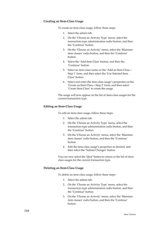 Creating an Item-Class Usage

                To create an item-class usage, follow these steps:
                    1.   Select the admin tab.
                    2.   On the ‘Choose an Activity Type’ menu, select the
                         transaction-type administration radio button, and then
                         the ‘Continue’ button.
                    3.   On the ‘Choose an Activity’ menu, select the ‘Maintain
                         item classes’ radio button, and then the ‘Continue’
                         button.
                    4.   Select the ‘Add Item Class’ button, and then the
                         ‘Continue’ button.
                    5.   Select an item-class name on the ‘Add an Item Class—
                         Step 1’ form, and then select the ‘Use Selected Item
                         Class’ button.
                    6.   Select and enter the item-class usage’s properties on the
                         ‘Create an Item Class—Step 2’ form, and then select
                         ‘Create Item Class’ to create the usage.

                The usage will now appear on the list of item-class usages for the
                current transaction type.

      Editing an Item-Class Usage

                To edit an item-class usage, follow these steps:
                    1.   Select the admin tab.
                    2.   On the ‘Choose an Activity Type’ menu, select the
                         transaction-type administration radio button, and then
                         the ‘Continue’ button.
                    3.   On the ‘Choose an Activity’ menu, select the ‘Maintain
                         item classes’ radio button, and then the ‘Continue’
                         button.
                    4.   Edit the item-class usage’s properties as desired, and
                         then select the ‘Submit Changes’ button.

                You can now select the ‘Quit’ button to return to the list of item-
                class usages for the current transaction type.

      Deleting an Item-Class Usage

                To delete an item-class usage, follow these steps:
                    1.   Select the admin tab.
                    2.   On the ‘Choose an Activity Type’ menu, select the
                         transaction-type administration radio button, and then
                         the ‘Continue’ button.
                    3.   On the ‘Choose an Activity’ menu, select the ‘Maintain
                         item classes’ radio button, and then the ‘Continue’
                         button.

104
                                                                         Item Classes
 