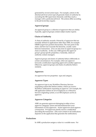 generated by several action types. For example, actions in the
         absolute-job-level action type all generate chains of authority by
         ascending the HR supervisory hierarchy until they reach a
         manager with a particular job level. The actions differ according
         to the job levels they require.

         Approval groups

         An approval group is a collection of approvers that you define.
         Typically, approval groups contain subject-matter experts.

         Chains of Authority

         A chain of authority ascends a hierarchy of approvers that are
         normally defined in applications other than AME, for example
         HRMS (supervisor position hierarchies). The start point of the
         chain, and how far it ascends the hierarchy, usually varies
         between transactions. (You can also treat an approval group as a
         chain of authority. In this case AME ignores the approval
         group's group-specific properties.) Generally, chains of
         authority contain managers.

         Approval groups and chains of authority behave differently in
         certain circumstances. For example, when one approver
         forwards a notification requesting approval to another approver.
         Otherwise, approval groups and chains of authority behave
         similarly.

         Approvers

         An approver has two properties: type and category.

         Approver Types

         An approver type is any Workflow Directory Services
         originating system that defines entities, which can receive
         Workflow notifications requesting an approval. For example, the
         HR application defines its set of employees as a Directory
         Services originating system, so an HR employee can be an
         approver.

         Approver Categories

         AME can generate approvers belonging to either of two
         approver categories: action and informational (for-your-
         information or FYI) approvers. Action approvers must approve
         a transaction. FYI approvers merely receive a notification
         describing the transaction. (The exact content of all notifications
         depends on the application that generates the notification.)

Productions

         In AME a production assigns a value to a variable name. For



                                   Introduction to Oracle Approvals Management 12
 