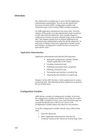Overview

                      The Admin tab is available only to users with the Application
                      Administrator responsibility. You can use the Admin tab’s
                      features to maintain AME’s configuration variables and
                      transaction types, and to analyze AME’s runtime exceptions.

                      An AME application administrator has many tasks. Previous
                      chapters of this guide cover the administrative tasks to perform
                      on tabs other than the admin tab. (For example, Chapter 3
                      explains how to enter a dynamic attribute usage on the attributes
                      tab.) This chapter explains how to perform application and
                      transaction-type administrative tasks that use the admin tab. In
                      particular, it explains what each configuration variable means,
                      and whether a configuration variable can have a transaction-
                      type-specific value.


      Application Administration

                      Application administration includes the following tasks:
                                       Setting the configuration variables’ Default
                                       Values ( application-wide values)
                                       Creating a transaction type
                                       Updating a transaction type’s properties
                                       Deleting a transaction type
                                       Viewing the user interface’s exception log
                                       Clearing the user interface’s exception log.


                      Chapter 1 of the AME Developer’s Guide explains how to create a
                      transaction type. The following sections explain how to perform
                      the rest of these tasks



      Configuration Variables

                      AME defines a number of configuration variables. In all cases,
                      the configuration variables have default values that are created
                      when AME is installed. In some cases, each transaction type can
                      override the default value with its own value as well.
                      Configuration-variable names and values are case-sensitive.

                      To set the configuration variables’ default values, follow these
                      steps:
                          1.   Select the admin tab.
                          2.   Select ‘application administration’ and then the
                               ‘Continue’ button on the ‘Choose an Activity Type’ form.




124
                                                                             Administration
 