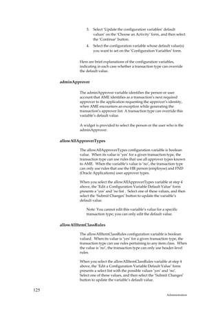 3.   Select ‘Update the configuration variables’ default
                        values’ on the ‘Choose an Activity’ form, and then select
                        the ‘Continue’ button.
                   4.   Select the configuration variable whose default value(s)
                        you want to set on the ‘Configuration Variables’ form.

               Here are brief explanations of the configuration variables,
               indicating in each case whether a transaction type can override
               the default value.

      adminApprover

               The adminApprover variable identifies the person or user
               account that AME identifies as a transaction’s next required
               approver to the application requesting the approver’s identity,
               when AME encounters an exception while generating the
               transaction’s approver list. A transaction type can override this
               variable’s default value.

               A widget is provided to select the person or the user who is the
               adminApprover.

      allowAllApproverTypes

               The allowAllApproverTypes configuration variable is boolean
               value. When its value is ‘yes’ for a given transaction type, the
               transaction type can use rules that use all approver types known
               to AME. When the variable’s value is ‘no’, the transaction type
               can only use rules that use the HR person (employee) and FND
               (Oracle Applications) user approver types.

               When you select the allowAllApproverTypes variable at step 4
               above, the ‘Edit a Configuration Variable Default Value’ form
               presents a ‘yes’ and ‘no list . Select one of these values, and then
               select the ‘Submit Changes’ button to update the variable’s
               default value.

                   Note: You cannot edit this variable’s value for a specific
                   transaction type; you can only edit the default value.

      allowAllItemClassRules

               The allowAllItemClassRules configuration variable is boolean
               valued. When its value is ‘yes’ for a given transaction type, the
               transaction type can use rules pertaining to any item class. When
               the value is ‘no’, the transaction type can only use header-level
               rules.

               When you select the allowAllItemClassRules variable at step 4
               above, the ‘Edit a Configuration Variable Default Value’ form
               presents a select list with the possible values ‘yes’ and ‘no’.
               Select one of these values, and then select the ‘Submit Changes’
               button to update the variable’s default value.

125
                                                                       Administration
 