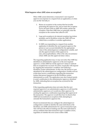 What happens when AME raises an exception?

               When AME cannot determine a transaction’s next required
               approver (in response to a request from an application, or when
               you use the Test tab), it:

                   1.   Raises an exception in the routine that has trouble
                        generating the approver list, and re-raises the exception
                        up its call stack until an AME API routine catches the
                        exception. Note that AME does not generally raise the
                        exception to the routine that called its API.

                   2.   Logs each exception to its internal exception log (where
                        possible), and to Workflow (when the AME API was
                        called from a workflow in another application).

                   3.   If AME was responding to a request from another
                        application it identifies the next required approver the
                        person or user account identified by the appropriate
                        value of the adminApprover configuration variable, and
                        sets the approval status of this approver to
                        ame_util.exceptionStatus. (This is the only circumstance
                        where AME uses this approval-status value.)

               The requesting application may or may not notice that AME has
               identified an administrative approver as the next required
               approver, or that AME has set the approver’s status to indicate
               that an exception has occurred. If it does, it typically will respond
               by stopping the transaction’s workflow and notifying a
               Workflow system administrator. In this case, the person or user
               identified by the adminApprover configuration variable will not
               at this time receive a notification regarding this transaction
               (unless that person happens to be the Workflow system
               administrator as well). The application may elect instead merely
               to send a notification to the administrative approver identified
               by AME, indicating that an exception has occurred for the
               transaction.

               If the requesting application does not notice that the next
               required approver is an administrative approver, it will treat the
               administrative approver as it would any other approver: by
               sending the approver a notification requesting their approval of
               the transaction. The approver would then have to discern that
               AME had encountered an exception while attempting to
               calculate the transaction’s approver list.

               Oracle recommends that you configure the adminApprover
               configuration variable to identify the same individual as the
               Workflow and AME administrator for a given transaction type.
               This will have the effect of making sure the same individual is
               always notified when that transaction type’s workflow errors,
               regardless of whether the error arises within AME.




136
                                                                      Administration
 