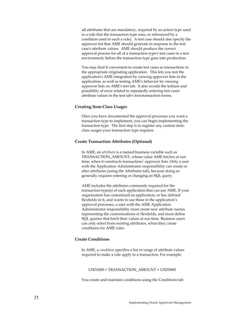 all attributes that are mandatory, required by an action type used
        in a rule that the transaction type uses, or referenced by a
        condition used in such a rule). A test case should also specify the
        approver list that AME should generate in response to the test
        case's attribute values. AME should produce the correct
        approval process for all of a transaction type's test cases in a test
        environment, before the transaction type goes into production.

        You may find it convenient to create test cases as transactions in
        the appropriate originating application. This lets you test the
        application's AME integration by viewing approver lists in the
        application, as well as testing AME's behavior by viewing
        approver lists on AME's test tab. It also avoids the tedium and
        possibility of error related to repeatedly entering test cases'
        attribute values in the test tab's test-transaction forms.

     Creating Item-Class Usages

        Once you have documented the approval processes you want a
        transaction type to implement, you can begin implementing the
        transaction type. The first step is to register any custom item-
        class usages your transaction type requires.

     Create Transaction Attributes (Optional)

        In AME, an attribute is a named business variable such as
        TRANSACTION_AMOUNT, whose value AME fetches at run
        time, when it constructs transactions’ approver lists. Only a user
        with the Application Administrator responsibility can create or
        alter attributes (using the Attributes tab), because doing so
        generally requires entering or changing an SQL query.

        AME includes the attributes commonly required for the
        transaction type(s) of each application that can use AME. If your
        organization has customized an application, or has defined
        flexfields in it, and wants to use these in the application’s
        approval processes, a user with the AME Application
        Administrator responsibility must create new attribute names
        representing the customizations or flexfields, and must define
        SQL queries that fetch their values at run time. Business users
        can only select from existing attributes, when they create
        conditions for AME rules.

     Create Conditions

        In AME, a condition specifies a list or range of attribute values
        required to make a rule apply to a transaction. For example:


            USD1000 < TRANSACTION_AMOUNT < USD5000

        You create and maintain conditions using the Conditions tab.



25
                                      Implementing Oracle Approvals Management
 