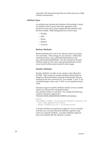 especially if the transaction type that owns them processes a high
               volume of transactions.

     Attribute Types

               An attribute type indicates the datatype of the attribute's values.
               An attribute's type is always the same, regardless of the
               transaction type; and it cannot change after the attribute name
               has been created. AME distinguishes five attribute types:
                   •   Number
                   •   Date
                   •   String
                   •   Boolean
                   •   Currency

               Boolean Attributes

               Boolean attributes have one of two allowed values at run time:
               'true' and 'false'. These strings are case-sensitive. AME define
               constants for them: ame_util.booleanAttributeTrue and
               ame_util.booleanAttributeFalse. Use the constants in dynamic
               attribute usages (or the source code generating them); use the
               actual values (without quote marks) in static usages.

               Number Attributes

               Number attributes can take on any numeric value allowed in
               PL/SQL. Static usages for number attributes should either be
               integers or decimal numbers using the decimal-point character
               required by the user's character set. For example, ‘1’ and ‘-2’ are
               acceptable integer values, and ‘-3.1415’ is an acceptable decimal
               value.

               Dynamic usages for number attributes should convert a number
               column to canonical form using the function
               fnd_number.number_to_canonical. For example the following
               could be a dynamic usage for the
               TRANSACTION_REQUESTOR_PERSON_ID attribute:-
               select
               fnd_number.number_to_canonical(requestor_person_id)
                 from some_application_table
                 where transaction_id = :transactionId

               A number attribute can represent an approver. If you want this
               to be the case, you must choose the attribute's approver type
               when you create the attribute. A number attribute's approver
               type is not editable after the attribute is created.




33
                                                                          Attributes
 