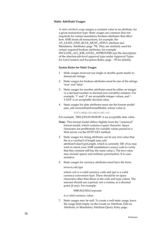 Static Attribute Usages

        A static attribute usage assigns a constant value to an attribute, for
        a given transaction type. Static usages are common (but not
        required) for certain mandatory boolean attributes that affect
        how AME treats all transactions, for example, the
        AT_LEAST_ONE_RULE_MUST_APPLY attribute (see
        Mandatory Attributes: page 79). They are similarly used for
        certain required boolean attributes, for example
        INCLUDE_ALL_JOB_LEVEL_APPROVERS (see the description
        of the absolute-job-level approval type under Approval Types
        for List-Creation and Exception Rules: page - 95 for details).

        Syntax Rules for Static Usages
        1.   Static usages must not use single or double quote marks to
             demarcate strings.
        2.   Static usages for boolean attributes must be one of the strings
             ’true’ and ’false’.
        3.   Static usages for number attributes must be either an integer
             or a decimal number in decimal (not scientific) notation. For
             example, ’1’ and ’-2’ are acceptable integer values, and ’-
             3.1415’ is an acceptable decimal value.
        4.   Static usages for date attributes must use the format model
             ame_util.versionDateFormatModel, whose value is:
                     YYYY:MON:DD:HH24:MI:SS
        For example, ’2001:JAN:01:06:00:00’ is an acceptable date value.
        Note: This format model differs slightly from the ”canonical”
           format model, which contains a space character. Space
           characters are problematic for variable values passed to a
           Web server via the HTTP GET method.
        5.   Static usages for string attributes can be any text value that
             fits in a varchar2 of length ame_util.
             attributeValueTypeLength, which is currently 100. (You may
             wish to check your AME installation’s source code to verify
             that this constant still has the same value.). The text value
             may include spaces and ordinary punctuation. It is case-
             sensitive.
        6.   Static usages for currency attributes must have the form:
             amount,code,type
             where code is a valid currency code and type is a valid
             currency-conversion type. There should be no space
             characters other than those in the code and type values. The
             amount should use a period, not a comma, as a decimal
             point (if any). For example:
                     5000.00,USD,Corporate
             is a valid currency value.
        7.   Static usages may be null. To create a null static usage, leave
             the usage field empty on the Create an Attribute, Edit an
             Attribute, or Mandatory Attribute Query Entry page.

36
                                                                     Attributes
 