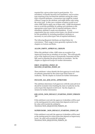 required (by a given action type) is good practice. If a
     mandatory eventually becomes non-mandatory, and an action
     type requiring it has not listed the attribute among the action
     type's required attributes, a transaction type might be created
     without a usage for the attribute, and might define rules using
     the action type. In this case a runtime exception would occur
     when AME tried to apply one of these rules. (AME development
     tries to avoid this possibility by adding such attributes to the
     appropriate action types' lists of required attributes, when a
     mandatory attribute is made non-mandatory. If your
     organization has any custom action types, you should account
     for this possibility by including mandatory attributes as
     necessary in your action types' lists of required attributes.)

     The following Required Attributes are listed below for
     convenience. Their usage is more generally explained in the
     chapters on Actions and Rules.

     ALLOW_EMPTY_APPROVAL_GROUPS

     When this attribute is false, AME raises an exception if an
     Approval Group has no members at run time. This will typically
     occur if the Approval Group is Dynamically Generated and the
     SQL used to populate the group fetches no members. See the
     chapter on Approval Groups for further information.


     FIRST_STARTING_POINT_ID
     SECOND_STARTING_POINT_ID

     These attributes' values identify the first approver in each chain
     of authority generated by the action type Dual Chains of
     Authority. See the chapter on Actions for further information

     INCLUDE_ALL_JOB_LEVEL_APPROVERS

     This attribute determines if all approvers with the same job level
     should be included when building the chain of authority for the
     action types that depend on Job Level. See the chapter on
     Actions for further information.

     JOB_LEVEL_NON_DEFAULT_STARTING_POINT_PERSON
     _ID

     If this attribute is not null, the approver it identifies will be used
     as the starting point for action types that depend on Job Level.
     Its value will override the setting for
     TRANSACTION_REQUESTOR_PERSON_ID.

     SUPERVISORY _NON_DEFAULT_STARTING_POINT_ID

     If this attribute is not null, the approver it identifies will be used
     as the starting point for action types that depend on Supervisory
     Level. Its value will override the setting for
     TRANSACTION_REQUESTOR_PERSON_ID.

43
                                                                   Attributes
 