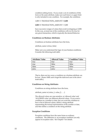 condition-editing forms. If you create a set of conditions of this
        form on the same attribute, make sure each lower or upper limit
        is only included in one condition. For example, the conditions

        1,000 <= TRANSACTION_AMOUNT < 2,000

        2,000 <= TRANSACTION_AMOUNT < 3,000

        have successive ranges of values that avoid overlapping at 2,000.
        In this way, at most one of the conditions will ever be true for
        any given transaction, which is typically the desired behavior.

     Conditions on Boolean Attributes

        Conditions on boolean attributes have the form,

        attribute_name is {true, false}

        Make sure you understand the logic of your boolean conditions.
        Consider the following truth table:



     Attribute Value           Allowed Value             Condition Value
     true                      true                      true
     true                      false                     false
     false                     true                      false
     false                     false                     true


        That is, there are two ways a condition on a boolean attribute can
        be true. (Some AME users forget the italicized case in the above
        truth table.)

     Conditions on String Attributes

        Conditions on string attributes have the form,

        attribute_name in {value_1, value_2, . . . }

        The allowed values are case-sensitive, so 'allowed value' and
        'ALLOWED value' are different allowed values. If you want a
        condition on a number or date, but you want the condition to
        have a list of allowed values, define a string attribute
        representing the textual representation of the number or date,
        and then define a condition on the string attribute.

     Exception Conditions

        Exception conditions have the same forms as ordinary
        conditions. The difference is, an exception condition can only
        appear in exception rules. See Chapter 7 for details.




53
                                                                  Conditions
 
