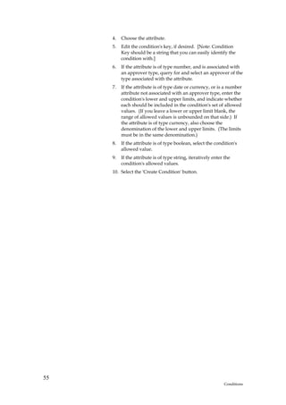 4.   Choose the attribute.
     5.   Edit the condition's key, if desired. [Note: Condition
          Key should be a string that you can easily identify the
          condition with.]
     6.   If the attribute is of type number, and is associated with
          an approver type, query for and select an approver of the
          type associated with the attribute.
     7.   If the attribute is of type date or currency, or is a number
          attribute not associated with an approver type, enter the
          condition's lower and upper limits, and indicate whether
          each should be included in the condition's set of allowed
          values. (If you leave a lower or upper limit blank, the
          range of allowed values is unbounded on that side.) If
          the attribute is of type currency, also choose the
          denomination of the lower and upper limits. (The limits
          must be in the same denomination.)
     8.   If the attribute is of type boolean, select the condition's
          allowed value.
     9.   If the attribute is of type string, iteratively enter the
          condition's allowed values.
     10. Select the 'Create Condition' button.




55
                                                               Conditions
 
