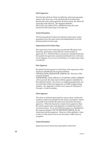 Final Approvers

     The line-item job-level chains-of-authority action type generates
     chains in the same way as the absolute-job-level action type.
     Because the same actions generate all of the chains, the chains all
     end at the same job level. The required attributes
     INCLUDE_ALL_JOB_LEVEL_APPROVALS has the same
     function for this action type as for that one.


     Action Parameters

     The line-item job-level chains-of-authority action type's action
     parameters have the same syntax and interpretation as for the
     absolute-job-level action type.

     Supervisory-Level Action Type

     The supervisory-level action type ascends the HR supervisory
     hierarchy, generating a chain that has a fixed number of
     approvers in it. Note that there is no precise correlation between
     the number of supervisors ascended and the job level. Job levels
     can be skipped, or can occur several times, in a supervisory chain
     of authority.


     First Approver

     By default, the first approver in the chain is the supervisor of the
     employee identified by the required attribute
     TRANSACTION_REQUESTOR_PERSON_ID. However, if the
     required attribute
     SUPERVISORY_NON_DEFAULT_STARTING_POINT_PERSON
     _ID is non-null, the chain starts with the approver identified by
     this attribute instead. (As always, an originating application can
     override both of these first approvers via AME's programming
     interface. See Appendix A of the Oracle Approvals Management
     Developer's Guide for details.)


     Final Approver

     The chain of authority generated for a given action contains the
     number of approvers specified by the action's parameter, when it
     is possible to ascend the HR supervisory hierarchy that many
     approvers. When the hierarchy contains fewer approvers than
     the action requires, the result depends on whether the action is
     an at-most action. If it is, and if the last approver is identified by
     the required attribute TOP_SUPERVISOR_PERSON_ID, the
     chain ends with this approver. However, if this attribute's value
     is null, or if the action is not an at-most action, AME raises an
     exception.


     Action Parameters

     Supervisory-level actions have parameters of the form


68
                                                                    Actions
 