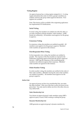 Voting Regime

               An approval group has a voting regime assigned to it. A voting
               regime determines the order in which a group’s members are
               notified, and how the group makes approval decisions. Four
               regimes are available.

               Note: This feature will be available if the originating application
               has implemented FYI Notifications.

               Serial Voting

               In serial voting, the members are notified one after the other, in
               an order consistent with the members’ order numbers. (AME
               breaks ties arbitrarily.) All members must approve for the group
               to approve.

               Consensus Voting

               In consensus voting, the members are notified in parallel. All
               members must approve for the group to approve. Members’
               order numbers are ignored in this instance.

               First-Responder-Wins Voting

               In first-responder-wins voting, the members are notified in
               parallel. The response of the first member to respond to the
               notification requesting approval becomes the group’s approval
               decision. AME logs the responses of the remaining group
               members, but otherwise ignores their responses. Members’
               order numbers are ignored in this instance.

               Order-Number Voting

               In order-number voting, the members are notified in the order of
               their order numbers. (Members having the same order numbers
               are notified in parallel.) All members must approve for the
               group to approve.

     Active List

               An approval group can have two membership lists, one static,
               the other dynamic. Only one of the lists is active (in force) at any
               given time. You only need to define one list or the other, but you
               may define both.

               Static Membership List

               You choose an approval group’s static members using AME’s
               approver-query wizard, while creating or editing the group.

               Dynamic Membership List

               AME generates an approval group’s dynamic members by

79
                                                                    Approval Groups
 