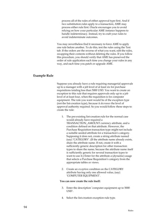 process all of the rules of either approval type first. And if
                        two substitution rules apply to a transaction, AME may
                        process either rule first. Oracle encourages you to avoid
                        relying on how your particular AME instance happens to
                        handle indeterminacy. Instead, try to craft your rules to
                        avoid indeterminate outcomes.

                    You may nevertheless find it necessary to force AME to apply
                    one rule before another. To do this, test the rules using the Test
                    tab. If the orders are the reverse of what you want, edit the rules,
                    swapping their contents without deleting the rules. If you follow
                    this procedure, you should verify that AME has preserved the
                    order of rule application each time you change your rules in any
                    way, and each time you patch or upgrade AME.



     Example Rule

                    Suppose you already have a rule requiring managerial approvals
                    up to a manager with a job level of at least six for purchase
                    requisitions totaling less than 5000 USD. You want to create an
                    exception to this rule that requires approvals only up to a job
                    level of at least four, when the requisition is for computer
                    equipment. The rule you want would be of the exception type
                    (not the list-creation type), because it decreases the level of
                    approval authority required. So you would follow these steps to
                    create the rule:

                        1.   The pre-existing list-creation rule for the normal case
                             would already have required a
                             TRANSACTION_AMOUNT currency attribute, and a
                             condition defined on that attribute. However, the
                             Purchase Requisition transaction type might not include
                             a suitable seeded attribute for a transaction’s category.
                             Supposing it does not, create a string attribute named
                             (say) ’CATEGORY’. (If the attribute name already exists,
                             share the attribute name. If not, create it with a
                             sufficiently generic description for other transaction
                             types to share the name, because the attribute name itself
                             is sufficiently generic for several transaction types to
                             want to use it.) Enter for the attribute a (dynamic) usage
                             that selects a Purchase Requisition’s category from the
                             appropriate tables or views.

                        2.   Create an exception condition on the CATEGORY
                             attribute having only one allowed value, (say)
                             ’COMPUTER EQUIPMENT’.

                      You can now create the rule itself:

                        3.   Enter the description ’computer equipment up to 5000
                             USD’.

                        4.   Select the list-creation exception rule type.


94
                                                                                    Rules
 