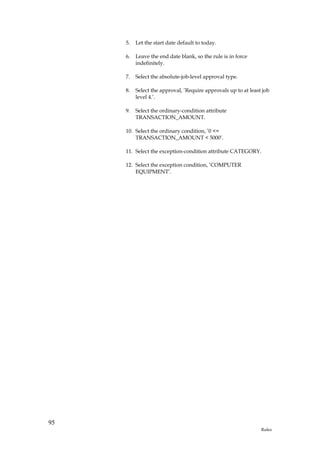 5.   Let the start date default to today.

     6.   Leave the end date blank, so the rule is in force
          indefinitely.

     7.   Select the absolute-job-level approval type.

     8.   Select the approval, ’Require approvals up to at least job
          level 4.’.

     9.   Select the ordinary-condition attribute
          TRANSACTION_AMOUNT.

     10. Select the ordinary condition, ’0 <=
         TRANSACTION_AMOUNT < 5000’.

     11. Select the exception-condition attribute CATEGORY.

     12. Select the exception condition, ’COMPUTER
         EQUIPMENT’.




95
                                                                Rules
 