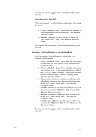 The new rule will now appear on the current transaction type’s
        rules list.

        Subordinate-Item-Class Rule

        Follow these steps if you selected a subordinate item class at step
        five above.


            9.   On the ‘Add a Rule—Step 4’ form, select the attributes in
                 the conditions you want the rule to use. Then select the
                 ‘Continue’ button.
            10. Select the conditions you want the rule to use on the
                ‘Add a Rule—Step 5’ form. Then select the ‘Continue’
                button.

        The new rule will now appear on the current transaction type’s
        rules list.

     Creating a List-Modification or Substitution Rule

        If you’re creating a list-modification or substitution rule,
        continue with these steps:
            1.   On the ‘Add a Rule—Step 2’ form, select the action types
                 of the actions you want the rule to use. Then select the
                 ‘Continue’ button.
            2.   On the ‘Add a Rule—Step 3’ form, select the actions you
                 want the rule to use. If rule-usage priorities are enabled,
                 enter a priority for the rule usage. If FYI notifications are
                 enabled, select the usage’s approver category. Then
                 select the ‘Continue’ button.
            3.   If you want the rule to use conditions on attributes of a
                 subordinate item class, select the subordinate item class
                 on the ‘Add a Rule—Step 4’ form. Then select the
                 ‘Continue’ button.
            4.   Select the attributes in the ordinary conditions you want
                 the rule to use on the ‘Add a Rule—Step 5’ form. Then
                 select the ‘Continue’ button.
            5.   Select the ordinary conditions you want the rule to use
                 on the ‘Add a Rule—Step 6’ form. Then select the
                 ‘Continue’ button.
            6.   Select the list-modification condition you want the rule
                 to use on the ‘Add a Rule—Step 7’ form. Then select the
                 ‘Continue’ button.

        The new rule will now appear on the current transaction type’s
        rules list.




97
                                                                         Rules
 