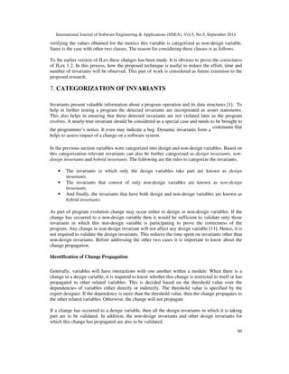 International Journal of Software Engineering  Applications (IJSEA), Vol.5, No.5, September 2014 
Similarly, other metrics are validated and consolidated evaluation of all proposed metrics is 
tabulated in table 3. In the table, Y represents satisfied, N represents not satisfied and NA 
represents not applicable. It is clear from the table that the proposed metrics satisfy all the 
applicable Weyuker properties. Property 9 is not applicable or not satisfied by any of the 
proposed metrics. Hence, proposed metrics are effective and can be utilized for the purpose of 
categorization. 
Empirical validation for the proposed work is performed in this section. For this purpose two 
open source software RFV 2.1 and JLex 1.2 versions are considered as case studies. 
RFV validation is as follows. 
79 
6. CASE STUDIES 
 
• Source code of this software is given as input to the front end of Daikon tool and trace 
file is generated. 
• Using Rational Rose software, source code is reverse engineered to obtain class diagrams. 
• From these trace file and class diagrams, information regarding various interactions 
among the classes, methods, variables and type of variables are obtained. 
• This information is used to compute the values for proposed metrics. 
• Based on these values variables are categorized as design and non-design. 
For RFV, using above procedure and values obtained for various metrics, all the variables of RFV 
2.1 are categorized into design and non-design. For the purpose of space constraint and 
explanation RFV-Text-Line class is considered. This class contains five variables and for all these 
variables, metrics are calculated and values are tabulated in table 4. 
Table 4. Value of metrics for RFV 2.1 
Metrics Label Font Font-metrics 
Color Height-offset 
IMi 0.5 0.5 0.5 0.5 1 
IMO 0 0 0 0 0 
IVi 0.2 0.2 0.6 0.2 0.4 
IVo 0 0 0 0.3 0.3 
MVT 0.3 0.6 0.6 0.6 0.1 
Variables are categorized as design and non-design variables. If the criterion is such that fifty 
percent of the metrics have a value that is equal to or greater to the threshold value (0.5), then 
they are categorized as design variables. From table 4, attribute Font-metrics is categorized as 
design variable and others are categorized as non-design variables. 
In case of JLex, metrics values for all the variables are calculated in the following manner. 
• AspectJ compiler is used to parse the source code and parse tree is constructed. 
• Facts-base generator is used to traverse the parse tree and Prolog facts are generated. 
• After this, Prolog rules are written and fired against the generated facts. 
In above procedure, a separate Prolog rule is written for each metric and values are obtained. In 
this case study Jlex.CSpec, JLex.Error and JLex.CLexGen classes are considered in which only 
one variable is added in this version. In JLex.CSpec class variable m-public is added and after 
 