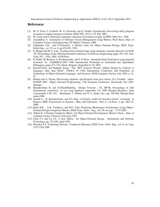 International Journal of Software Engineering  Applications (IJSEA), Vol.5, No.5, September 2014 
81 
 
With respect to hybrid invariants, the following four cases are to be considered. 
• If a change has occurred to a non-design variable, which is also present in other non-design 
invariants, then this invariant will be validated as discussed in the case of 
exclusive non-design invariants. 
• If a change has occurred to a design variable, which is also present in other design 
invariants, then this invariant will be validated as discussed in the case of exclusive 
design invariants. 
• If a change has occurred to a non-design variable, which is only participating in this 
hybrid invariant then this invariant should only be validated with respect to this non-design 
variable. Here, other parts of the hybrid invariant, which include either design or 
non-design variables need not be validated. 
• If a change has occurred to a design variable, which is only participating in this hybrid 
invariant, then this invariant should be validated with respect to this design variable. In 
addition, other parts of the hybrid invariant, which include either design or non-design 
variables, also need to be validated because of change propagation. On similar lines, 
change propagation from this variable to other variables which are present in other 
invariants also to be identified. If any invariants are affected by this change, then they 
also have to be validated. 
The proposed technique reduces the number of invariants to be considered for validation as a 
part 
of proving the correctness of a program. 
Assume that there are ten variables in a method, a1, …, a10. Among which, six are non-design 
variables and four are design variables. When a change has occurred to one of the six non-design 
variables then it is sufficient to consider only the invariants in which this non-design variable 
takes part. Earlier all the invariants were used to consider for validating the correctness of a 
program. So, by using the proposed technique the number of invariants that are to be considered 
are reduced, which influence the time and effort required. As well concentrating on unimportant 
properties of other invariants is avoided. Similarly, change to a design variable can also be 
addressed. 
8. CONCLUSIONS 
By ignoring irrelevant variables and irrelevant invariants time required to spend by the tools on 
irrelevant variables and their properties is reduced. This research has developed and implemented 
a metric suite for categorizing variables in to two different types. This further improves the speed 
and efficiency of the tools by reducing the effort. These metrics are analytically validated against 
Weyuker properties. Proposed metrics suite is applied over two 
case studies and the results are 
presented. 
As a part of future directions two extensions are considered for the above work. First one is, how 
the proposed technique is useful to reduce the effort, time and number of invariants is to be 
observed. For this purpose, a wrapper is to be developed and required to integrate with Daikon 
tool. Second one is, change is inevitable for any software system. Therefore, whenever a change 
occurs it has to be propagated to related artifacts. Hence, how these invariants are useful in 
change propagation can be explored. 
 