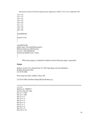 International Journal of Software Engineering  Applications (IJSEA), Vol.5, No.5, September 2014 
68 
x12 = 12; 
x13 = 13; 
x14 = 14; 
x15 = 15; 
x16 = 16; 
x17 = 17; 
x18 = 18; 
x19 = 19; 
x20 = 20; 
} 
intmyMethod() 
{ 
return(x1+x2); 
} 
} 
classMyClassB{ 
public static void main(String args[]){ 
MyClassAobj=new MyClassA(); 
int sum = obj.myMethod(); 
System.out.println(sum:+sum); 
} 
} 
 
When this program is submitted to Daikon tool the following output is generated. 
Output 
Daikon version 4.6.4, released June 23, 2010; http://pag.csail.mit.edu/daikon. 
Reading declaration files 
[12:30:10 AM]: 
Processing trace data; reading 1 dtrace file: 
[12:30:10 AM]: Finished reading MyClassB.dtrace.gz 
===================================================================== 
====== 
MyClassA:::OBJECT 
this has only one value 
this.x1 == 100 
this.x2 == 200 
this.x3 == 3 
this.x4 == 4 
this.x5 == 5 
this.x6 == 6 
this.x7 == 7 
this.x8 == 8 
this.x9 == 9 
this.x10 == 10 
 