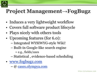 Project Management→FogBugz
• Induces a very lightweight workflow
• Covers full software product lifecycle
• Plays nicely with others tools
• Upcoming features (for 6.0):
– Integrated WYSIWYG-style Wiki!
– Built-in Google-like search engine
• e.g., fields/axes
– Statistical , evidence-based scheduling
• www.fogbugz.com
– @ cases.olympya.com
 