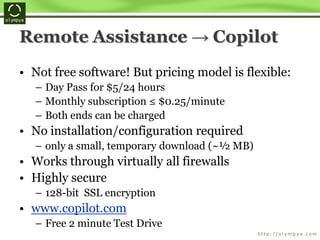 Remote Assistance → Copilot
• Not free software! But pricing model is flexible:
– Day Pass for $5/24 hours
– Monthly subscription ≤ $0.25/minute
– Both ends can be charged
• No installation/configuration required
– only a small, temporary download (~½ MB)
• Works through virtually all firewalls
• Highly secure
– 128-bit SSL encryption
• www.copilot.com
– Free 2 minute Test Drive
 
