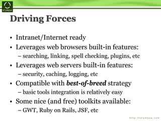 Driving Forces
• Intranet/Internet ready
• Leverages web browsers built-in features:
– searching, linking, spell checking, plugins, etc
• Leverages web servers built-in features:
– security, caching, logging, etc
• Compatible with best-of-breed strategy
– basic tools integration is relatively easy
• Some nice (and free) toolkits available:
– GWT, Ruby on Rails, JSF, etc
 