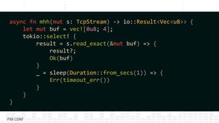 async fn mhh(mut s: TcpStream) -> io::Result<Vec<u8>> {
let mut buf = vec![0u8; 4];
tokio::select! {
result = s.read_exact(&mut buf) => {
result?;
Ok(buf)
}
_ = sleep(Duration::from_secs(1)) => {
Err(timeout_err())
}
}
}
 