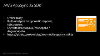 © 2019, Amazon Web Services, Inc. or its affiliates. All rights reserved.
AWS AppSync JS SDK
• Offline ready
• Built-in helpers for optimistic response,
subscriptions
• Use with React Apollo / Vue Apollo /
Angular Apollo
• https://github.com/awslabs/aws-mobile-appsync-sdk-js
 