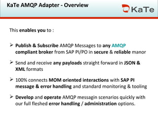 KaTe AMQP Adapter - Overview
This enables you to :
 Publish & Subscribe AMQP Messages to any AMQP
compliant broker from SAP PI/PO in secure & reliable manor
 Send and receive any payloads straight forward in JSON &
XML formats
 100% connects MOM oriented interactions with SAP PI
message & error handling and standard monitoring & tooling
 Develop and operate AMQP messagin scenarios quickly with
our full fleshed error handling / administration options.
 
