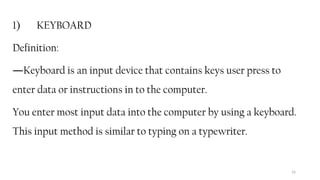 16
1) KEYBOARD
Definition:
―Keyboard is an input device that contains keys user press to
enter data or instructions in to the computer.
You enter most input data into the computer by using a keyboard.
This input method is similar to typing on a typewriter.
 