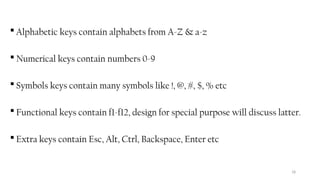 18
 Alphabetic keys contain alphabets from A-Z & a-z
 Numerical keys contain numbers 0-9
 Symbols keys contain many symbols like !, @, #, $, % etc
 Functional keys contain f1-f12, design for special purpose will discuss latter.
 Extra keys contain Esc, Alt, Ctrl, Backspace, Enter etc
 
