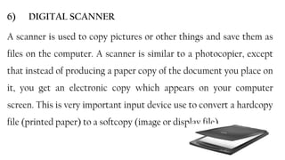 25
6) DIGITAL SCANNER
A scanner is used to copy pictures or other things and save them as
files on the computer. A scanner is similar to a photocopier, except
that instead of producing a paper copy of the document you place on
it, you get an electronic copy which appears on your computer
screen. This is very important input device use to convert a hardcopy
file (printed paper) to a softcopy (image or display file).
 