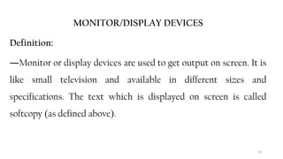 42
MONITOR/DISPLAY DEVICES
Definition:
―Monitor or display devices are used to get output on screen. It is
like small television and available in different sizes and
specifications. The text which is displayed on screen is called
softcopy (as defined above).
 