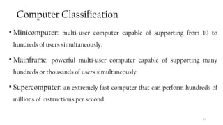 Computer Classification
• Minicomputer: multi-user computer capable of supporting from 10 to
hundreds of users simultaneously.
• Mainframe: powerful multi-user computer capable of supporting many
hundreds or thousands of users simultaneously.
• Supercomputer: an extremely fast computer that can perform hundreds of
millions of instructions per second.
47
 