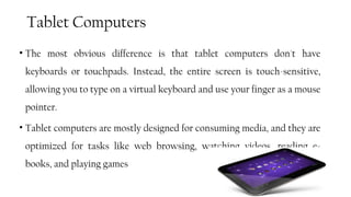 Tablet Computers
• The most obvious difference is that tablet computers don't have
keyboards or touchpads. Instead, the entire screen is touch-sensitive,
allowing you to type on a virtual keyboard and use your finger as a mouse
pointer.
• Tablet computers are mostly designed for consuming media, and they are
optimized for tasks like web browsing, watching videos, reading e-
books, and playing games
53
 